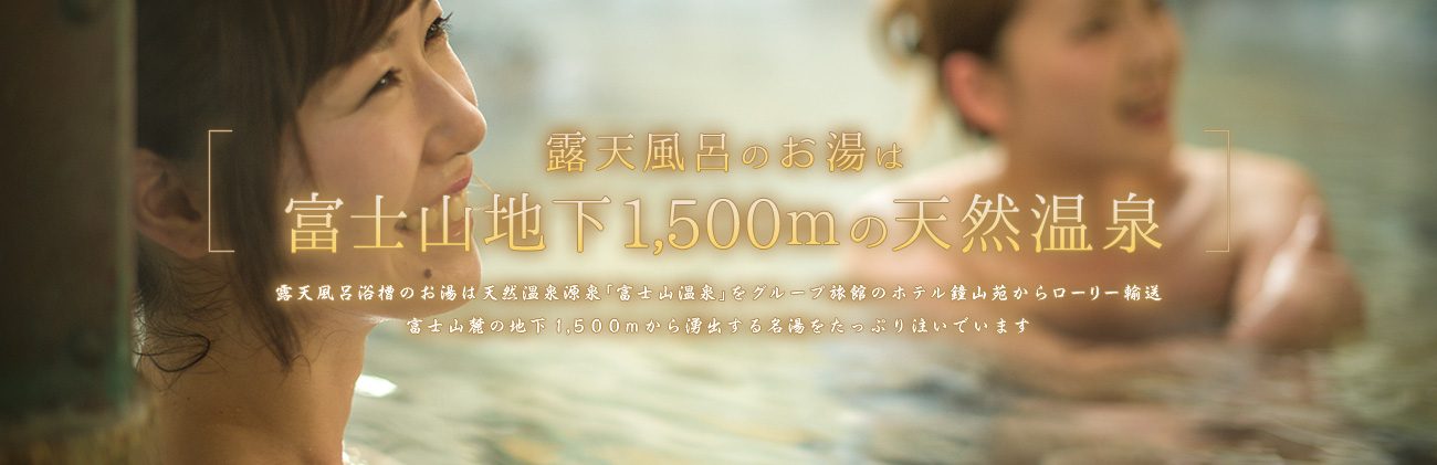露天風呂のお湯は、富士山地下1,500ｍの天然温泉。露天風呂浴槽のお湯は天然温泉源泉「富士山温泉」をグループ旅館のホテル鐘山苑からローリー輸送。富士山麓の地下1,500mから湧出する名湯をたっぷり注いでいます。